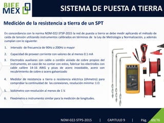 SISTEMA DE PUESTA A TIERRA
Pág. 69/76
NOM-022-STPS-2015 | CAPITULO 9 |
Medición de la resistencia a tierra de un SPT
En concordancia con la norma NOM-022-STSP-2015 la red de puesta a tierra se debe medir aplicando el método de
caída de tensión utilizando instrumentos calibrados en términos de la Ley de Metrología y Normalización, y además
cumplan con lo siguiente:
1. Intervalo de frecuencia de 90Hz a 200Hz o mayor
2. Capacidad de proveer corriente con valores de al menos 0.1 mA
3. Electrodos auxiliares con cable o cordón aislado de cobre propios del
instrumento, en caso de no contar con estos, fabricar los electrodos con
cable calibre 14-16 AWG y picas de acero inoxidable, acero con
recubrimiento de cobre o acero galvanizado
4. Medidor de resistencia a tierra o resistencia eléctrica (óhmetro) para
comprobar la continuidad de las conexiones, resolución mínima: 1 Ω
5. Voltímetro con resolución al menos de 1 V.
6. Flexómetro o instrumento similar para la medición de longitudes.
 