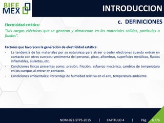 INTRODUCCION
NOM-022-STPS-2015 | CAPITULO 4 | Pág. 6 /76
c. DEFINICIONES
Electricidad estática:
“Las cargas eléctricas que se generan y almacenan en los materiales sólidos, partículas o
fluidos”.
Factores que favorecen la generación de electricidad estática:
- La tendencia de los materiales por su naturaleza para atraer o ceder electrones cuando entran en
contacto con otros cuerpos: vestimenta del personal, pisos, alfombras, superficies metálicas, fluidos
inflamables, aislantes, etc.
- Condiciones físicas presentes como: presión, fricción, esfuerzo mecánico, cambios de temperatura
en los cuerpos al entrar en contacto.
- Condiciones ambientales: Porcentaje de humedad relativa en el aire, temperatura ambiente.
 