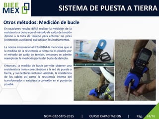 SISTEMA DE PUESTA A TIERRA
Pág. 74/76
Otros métodos: Medición de bucle
NOM-022-STPS-2015 | CURSO CAPACITACION |
En ocasiones resulta difícil realizar la medición de la
resistencia a tierra con el método de caída de tensión
debido a la falta de terreno para enterrar las picas
(electrodos auxiliares) que utilizan los instrumentos.
La norma internacional IEC-60364-6 menciona que si
la medida de la resistencia a tierra no es posible por
el método de caída de tensión, entonces se admite
reemplazar la medición por la del bucle de defecto.
Entonces, la medida de bucle permite obtener una
resistencia a tierra conectándose a la red de puesta a
tierra, y sus lecturas incluirán además, la resistencia
de los cables así como la resistencia interna del
transformador si existiera la conexión en el punto de
prueba.
 