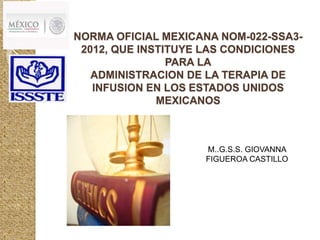 NORMA OFICIAL MEXICANA NOM-022-SSA3- 
2012, QUE INSTITUYE LAS CONDICIONES 
PARA LA 
ADMINISTRACION DE LA TERAPIA DE 
INFUSION EN LOS ESTADOS UNIDOS 
MEXICANOS 
M..G.S.S. GIOVANNA 
FIGUEROA CASTILLO 
 