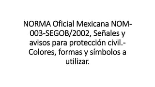 NORMA Oficial Mexicana NOM-
003-SEGOB/2002, Señales y
avisos para protección civil.-
Colores, formas y símbolos a
utilizar.
 