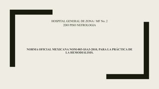 NORMA OFICIAL MEXICANA NOM-003-SSA3-2010, PARA LA PRÁCTICA DE
LA HEMODIÁLISIS.
HOSPITAL GENERAL DE ZONA / MF No. 2
2DO PISO NEFROLOGIA
 