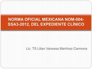 Lic. TS Lilian Vanessa Martínez Carmona
NORMA OFICIAL MEXICANA NOM-004-
SSA3-2012, DEL EXPEDIENTE CLÍNICO
 