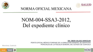 NORMA OFICIAL MEXICANA
NOM-004-SSA3-2012,
Del expediente clínico
DR. OMAR VALDEZ ARREGUIN
PERITO OFICIAL MÉDICO FORENSE DE LA DIRECCIÓN GENERAL DE SERVICIOS
PERICIALES DE LA FISCALIA GENERAL DEL ESTADO DE COAHUILA
Monclova, Coahuila
 
