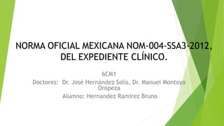 6CM1
Doctores: Dr. José Hernández Solís, Dr. Manuel Montoya
Oropeza
Alumno: Hernandez Ramírez Bruno
NORMA OFICIAL MEXICANA NOM-004-SSA3-2012,
DEL EXPEDIENTE CLÍNICO.
 