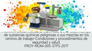 NORMA Oficial Mexicana NOM-005-STPS-1998. Manejo
de sustancias químicas peligrosas o sus mezclas en los
centros de trabajo-Condiciones y procedimientos de
seguridad y salud.
PROY-NOM-005-STPS-2017
 