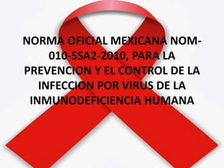NORMA OFICIAL MEXICANA NOM-
010-SSA2-2010, PARA LA
PREVENCION Y EL CONTROL DE LA
INFECCION POR VIRUS DE LA
INMUNODEFICIENCIA HUMANA
 