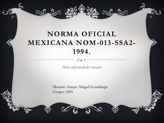 NORMA OFICIAL
MEXICANA NOM-013-SSA2-
        1994.

          Para enfermedades bucales



     Moreno Araujo Abigail Guadalupe
     Grupo: 1001
 