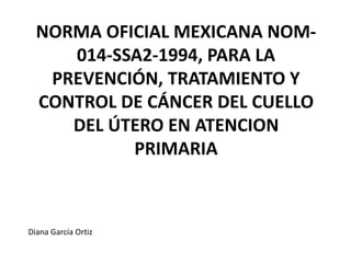 NORMA OFICIAL MEXICANA NOM-
014-SSA2-1994, PARA LA
PREVENCIÓN, TRATAMIENTO Y
CONTROL DE CÁNCER DEL CUELLO
DEL ÚTERO EN ATENCION
PRIMARIA
Diana García Ortiz
 