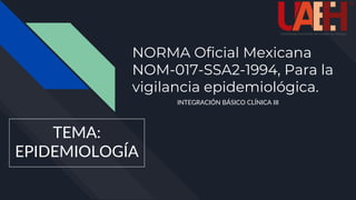 NORMA Oficial Mexicana
NOM-017-SSA2-1994, Para la
vigilancia epidemiológica.
INTEGRACIÓN BÁSICO CLÍNICA III
TEMA:
EPIDEMIOLOGÍA
 