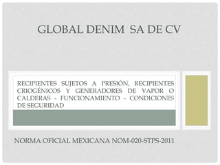 NORMA OFICIAL MEXICANA NOM-020-STPS-2011
RECIPIENTES SUJETOS A PRESIÓN, RECIPIENTES
CRIOGÉNICOS Y GENERADORES DE VAPOR O
CALDERAS - FUNCIONAMIENTO - CONDICIONES
DE SEGURIDAD
GLOBAL DENIM SA DE CV
 