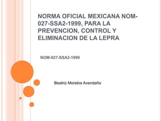 NORMA OFICIAL MEXICANA NOM-
027-SSA2-1999, PARA LA
PREVENCION, CONTROL Y
ELIMINACION DE LA LEPRA


NOM-027-SSA2-1999




      Beatriz Morelos Avendaño
 