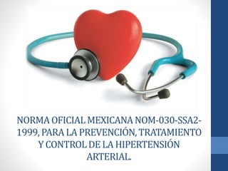 NORMA OFICIAL MEXICANA NOM-030-SSA2- 
1999, PARA LA PREVENCIÓN, TRATAMIENTO 
Y CONTROL DE LA HIPERTENSIÓN 
ARTERIAL. 
 