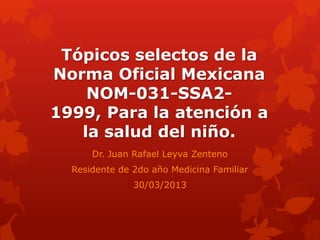 Tópicos selectos de la
Norma Oficial Mexicana
    NOM-031-SSA2-
1999, Para la atención a
   la salud del niño.
      Dr. Juan Rafael Leyva Zenteno
  Residente de 2do año Medicina Familiar
               30/03/2013
 
