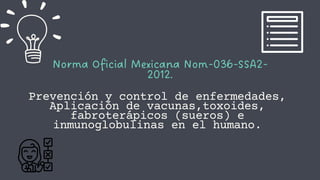 Norma Oficial Mexicana Nom-036-SSA2-
2012.
Prevención y control de enfermedades,
Aplicación de vacunas,toxoides,
fabroterápicos (sueros) e
inmunoglobulinas en el humano.
 