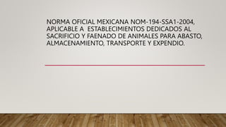 NORMA OFICIAL MEXICANA NOM-194-SSA1-2004,
APLICABLE A ESTABLECIMIENTOS DEDICADOS AL
SACRIFICIO Y FAENADO DE ANIMALES PARA ABASTO,
ALMACENAMIENTO, TRANSPORTE Y EXPENDIO.
 