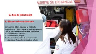 6.3 Nota de Interconsulta
La solicitud deberá elaborarla el médico
cuando se requiera y quedará asentada en
el expediente clínico.
 Criterios diagnósticos
 Plan de estudios
 Sugerencias diagnósticas y tratamiento
 A que servicio se dirige
6.4 Nota de referencia/traslado
De requerirse, deberá elaborarla un médico del
establecimiento y deberá anexarse copia del resumen
clínico con que se envía al paciente, constará de:
1. Establecimiento que envía
2. Establecimiento receptor
3. Resumen clínico(Motivo de envío; Impresión
diagnóstica; Terapéutica empleada, si la hubo)
 