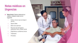 Notas médicas en
Urgencias
 Nota Inicial: Deberá elaborarla el
médico y deberá contar con lo
siguiente:
1. Fecha y hora en que se otorga el
servicio
2. Signos vitales
3. Motivo de la atención
4. Resumen del interrogatorio,
exploración física y estado mental
5. Diagnósticos o problemas clínicos
6. Tratamiento
7. Pronóstico
 