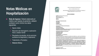 Notas Médicas en
Hospitalización
 Nota de Ingreso: Deberá elaborarla el
médico que ingresa al paciente y deberá
contener como mínimo los datos
siguientes:
 Signos vitales
 Resumen del interrogatorio, exploración
física y estado mental
 Resultados de estudios, de los servicios
auxiliares de diagnóstico y tratamiento
 Tratamiento y Pronóstico
 Historia Clínica
 