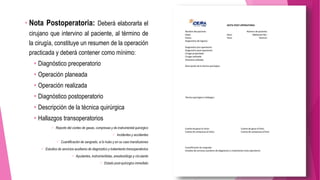 • Nota Postoperatoria: Deberá elaborarla el
cirujano que intervino al paciente, al término de
la cirugía, constituye un resumen de la operación
practicada y deberá contener como mínimo:
 Diagnóstico preoperatorio
 Operación planeada
 Operación realizada
 Diagnóstico postoperatorio
 Descripción de la técnica quirúrgica
 Hallazgos transoperatorios
 Reporte del conteo de gasas, compresas y de instrumental quirúrgico
 Incidentes y accidentes
 Cuantificación de sangrado, si lo hubo y en su caso transfusiones
 Estudios de servicios auxiliares de diagnóstico y tratamiento transoperatorios
 Ayudantes, instrumentistas, anestesiólogo y circulante
 Estado post-quirúrgico inmediato
 