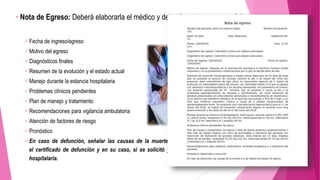 • Nota de Egreso: Deberá elaborarla el médico y deberá contener como mínimo:
Fecha de ingreso/egreso
Motivo del egreso
Diagnósticos finales
Resumen de la evolución y el estado actual
Manejo durante la estancia hospitalaria
Problemas clínicos pendientes
Plan de manejo y tratamiento
Recomendaciones para vigilancia ambulatoria
Atención de factores de riesgo
Pronóstico
En caso de defunción, señalar las causas de la muerte acorde a la información contenida en
el certificado de defunción y en su caso, si se solicitó y se llevó a cabo estudio de necropsia
hospitalaria.
 