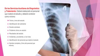 De los Servicios Auxiliares de Diagnóstico
y Tratamiento: Deberá elaborarlo el personal
que realizó el estudio y deberá contener
como mínimo:
 Fecha y hora del estudio
 Identificación del solicitante
 Estudio solicitado
 Problema clínico en estudio
 Resultados del estudio
 Incidentes y accidentes, si los hubo
 Identificación del personal que realizó el estudio
 Nombre completo y firma del personal que
informa.
 