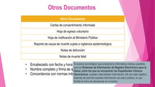 Otros Documentos
Cartas de consentimiento informado
Hoja de egreso voluntario
Hoja de notificación al Ministerio Público
Reporte de causa de muerte sujeta a vigilancia epidemiológica
Notas de defunción
Notas de muerte fetal
• Encabezado con fecha y hora.
• Nombre completo y firma de quien elabora.
• Concordancia con normas internacionales y mexicanas.
Otros Documentos
El avance tecnológico que presenta la informática médica posibilita
que los Sistemas de Información de Registro Electrónico para la
Salud, entre los que se encuentran los Expedientes Clínicos
Electrónicos, puedan intercambiar información útil con este objetivo,
además de permitir explotar información de salud pública, lo que
facilita la toma de decisiones en el sector.
 