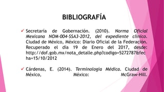  Secretaría de Gobernación. (2010). Norma Oficial
Mexicana NOM-004-SSA3-2012, del expediente clínico.
Ciudad de México, México: Diario Oficial de la Federación.
Recuperado el día 19 de Enero del 2017, desde:
http://dof.gob.mx/nota_detalle.php?codigo=5272787&fec
ha=15/10/2012
 Cárdenas, E. (2014). Terminología Médica. Ciudad de
México, México: McGraw-Hill.
BIBLIOGRAFÍA
 
