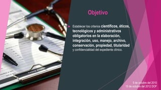 Objetivo
 Establecer los criterios científicos, éticos,
tecnológicos y administrativos
obligatorios en la elaboración,
integración, uso, manejo, archivo,
conservación, propiedad, titularidad
y confidencialidad del expediente clínico.
5 de octubre del 2010
15 de octubre del 2012 DOF
 