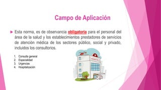  Esta norma, es de observancia obligatoria para el personal del
área de la salud y los establecimientos prestadores de servicios
de atención médica de los sectores público, social y privado,
incluidos los consultorios.
Campo de Aplicación
1. Consulta general
2. Especialidad
3. Urgencias
4. Hospitalización
 