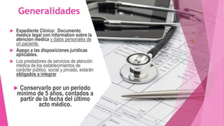  Expediente Clínico: Documento
medico legal con information sobre la
atencion medica y datos personales de
un paciente.
 Apego a las disposiciones jurídicas
aplicables.
 Los prestadores de servicios de atención
médica de los establecimientos de
carácter público, social y privado, estarán
obligados a integrar
 Conservarlo por un periodo
mínimo de 5 años, contados a
partir de la fecha del último
acto médico.
Generalidades
 