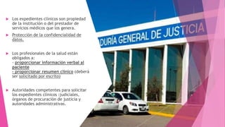  Los expedientes clínicos son propiedad
de la institución o del prestador de
servicios médicos que los genera.
 Protección de la confidencialidad de
datos.
 Los profesionales de la salud están
obligados a:
- proporcionar información verbal al
paciente
- proporcionar resumen clínico (deberá
ser solicitado por escrito)
 Autoridades competentes para solicitar
los expedientes clínicos :judiciales,
órganos de procuración de justicia y
autoridades administrativas.
 