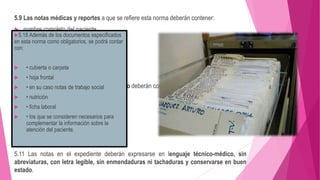5.9 Las notas médicas y reportes a que se refiere esta norma deberán contener:
 nombre completo del paciente
 Edad
 sexo
 número de cama o expediente
5.10 Todas las notas en el expediente clínico deberán contener:
 Fecha
 Hora
 nombre completo de quien la elabora
 así como la firma autógrafa
5.11 Las notas en el expediente deberán expresarse en lenguaje técnico-médico, sin
abreviaturas, con letra legible, sin enmendaduras ni tachaduras y conservarse en buen
estado.
5.18 Además de los documentos especificados
en esta norma como obligatorios, se podrá contar
con:
 • cubierta o carpeta
 • hoja frontal
 • en su caso notas de trabajo social
 • nutrición
 • ficha laboral
 • los que se consideren necesarios para
complementar la información sobre la
atención del paciente.
 