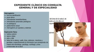 6.1 Historia Clínica
• Deberá elaborarla el personal médico y otros profesionales del área de la salud, de
acuerdo con las necesidades específicas de información de cada uno de ellos en
particular, deberá tener, en el orden señalado, los apartados siguientes:
• Interrogatorio
• Exploración física
• Resultados previos y actuales de estudios de laboratorio, gabinete y otros
• Diagnósticos o problemas clínicos
• Pronóstico
• Indicación terapéutica
Interrogatorio:
 ficha de identificación
 grupo étnico
 antecedentes heredofamiliares
 antecedentes personales patológicos
 no patológicos
 padecimiento actual
 interrogatorio por aparatos y sistemas
Exploración física:
 habitus exterior
 signos vitales
 peso y talla
 datos de la cabeza, cuello, tórax, abdomen, miembros y
genitales o específicamente la información que corresponda a la
materia del odontólogo, psicólogo, nutriólogo y otros
profesionales de la salud
 
