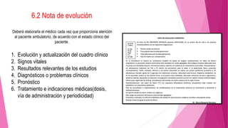 6.2 Nota de evolución
Deberá elaborarla el médico cada vez que proporciona atención
al paciente ambulatorio, de acuerdo con el estado clínico del
paciente.
1. Evolución y actualización del cuadro clínico
2. Signos vitales
3. Resultados relevantes de los estudios
4. Diagnósticos o problemas clínicos
5. Pronóstico
6. Tratamiento e indicaciones médicas(dosis,
vía de administración y periodicidad)
 