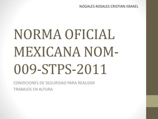 NORMA OFICIAL
MEXICANA NOM-
009-STPS-2011
CONDICIONES DE SEGURIDAD PARA REALIZAR
TRABAJOS EN ALTURA
NOGALES ROSALES CRISTIAN ISMAEL
 