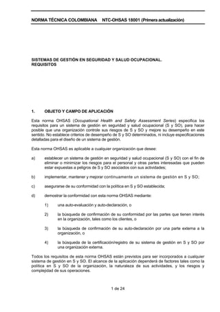 NORMA TÉCNICA COLOMBIANA               NTC-OHSAS 18001 (Primera actualización)




SISTEMAS DE GESTIÓN EN SEGURIDAD Y SALUD OCUPACIONAL.
REQUISITOS




1.     OBJETO Y CAMPO DE APLICACIÓN

Esta norma OHSAS (Occupational Health and Safety Assessment Series) especifica los
requisitos para un sistema de gestión en seguridad y salud ocupacional (S y SO), para hacer
posible que una organización controle sus riesgos de S y SO y mejore su desempeño en este
sentido. No establece criterios de desempeño de S y SO determinados, ni incluye especificaciones
detalladas para el diseño de un sistema de gestión.

Esta norma OHSAS es aplicable a cualquier organización que desee:

a)     establecer un sistema de gestión en seguridad y salud ocupacional (S y SO) con el fin de
       eliminar o minimizar los riesgos para el personal y otras partes interesadas que pueden
       estar expuestas a peligros de S y SO asociados con sus actividades;

b)     implementar, mantener y mejorar continuamente un sistema de gestión en S y SO;

c)     asegurarse de su conformidad con la política en S y SO establecida;

d)     demostrar la conformidad con esta norma OHSAS mediante:

       1)     una auto-evaluación y auto-declaración, o

       2)     la búsqueda de confirmación de su conformidad por las partes que tienen interés
              en la organización, tales como los clientes, o

       3)     la búsqueda de confirmación de su auto-declaración por una parte externa a la
              organización, o

       4)     la búsqueda de la certificación/registro de su sistema de gestión en S y SO por
              una organización externa.

Todos los requisitos de esta norma OHSAS están previstos para ser incorporados a cualquier
sistema de gestión en S y SO. El alcance de la aplicación dependerá de factores tales como la
política en S y SO de la organización, la naturaleza de sus actividades, y los riesgos y
complejidad de sus operaciones.



                                            1 de 24
 