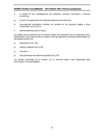 NORMA TÉCNICA COLOMBIANA                 NTC-OHSAS 18001 (Primera actualización)

f)     el estado de las investigaciones de incidentes, acciones correctivas y acciones
       preventivas;

g)     acciones de seguimiento de revisiones anteriores de la dirección.

h)     circunstancias cambiantes, incluidos los cambios en los requisitos legales y otros
       relacionados con S y SO, y;

i)     recomendaciones para la mejora.

Las salidas de las revisiones por la dirección deben ser coherentes con el compromiso de la
organización con la mejora continua y deben incluir las decisiones y acciones relacionadas con
los posibles cambios en:

a)     desempeño en S y SO;

b)     política y objetivos de S y SO;

c)     recursos, y;

d)     otros elementos del sistema de gestión de S y SO.

Las salidas pertinentes de la revisión por la dirección deben estar disponibles para
comunicación y consulta (4.4.3).




                                               15
 