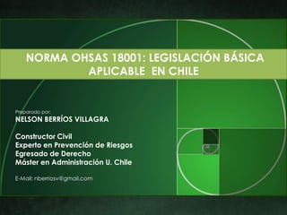 NORMA OHSAS 18001: LEGISLACIÓN BÁSICA
            APLICABLE EN CHILE


Preparado por:
NELSON BERRÍOS VILLAGRA

Constructor Civil
Experto en Prevención de Riesgos
Egresado de Derecho
Máster en Administración U. Chile

E-Mail: nberriosv@gmail.com
 