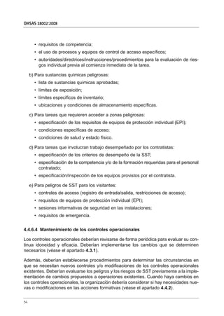 • requisitos de competencia;
• el uso de procesos y equipos de control de acceso específicos;
• autoridades/directrices/instrucciones/procedimientos para la evaluación de ries-
gos individual previa al comienzo inmediato de la tarea.
b) Para sustancias químicas peligrosas:
• lista de sustancias químicas aprobadas;
• límites de exposición;
• límites específicos de inventario;
• ubicaciones y condiciones de almacenamiento específicas.
c) Para tareas que requieren acceder a zonas peligrosas:
• especificación de los requisitos de equipos de protección individual (EPI);
• condiciones específicas de acceso;
• condiciones de salud y estado físico.
d) Para tareas que involucran trabajo desempeñado por los contratistas:
• especificación de los criterios de desempeño de la SST;
• especificación de la competencia y/o de la formación requeridas para el personal
contratado;
• especificación/inspección de los equipos provistos por el contratista.
e) Para peligros de SST para los visitantes:
• controles de acceso (registro de entrada/salida, restricciones de acceso);
• requisitos de equipos de protección individual (EPI);
• sesiones informativas de seguridad en las instalaciones;
• requisitos de emergencia.
4.4.6.4 Mantenimiento de los controles operacionales
Los controles operacionales deberían revisarse de forma periódica para evaluar su con-
tinua idoneidad y eficacia. Deberían implementarse los cambios que se determinen
necesarios (véase el apartado 4.3.1).
Además, deberían establecerse procedimientos para determinar las circunstancias en
que se necesitan nuevos controles y/o modificaciones de los controles operacionales
existentes. Deberían evaluarse los peligros y los riesgos de SST previamente a la imple-
mentación de cambios propuestos a operaciones existentes. Cuando haya cambios en
los controles operacionales, la organización debería considerar si hay necesidades nue-
vas o modificaciones en las acciones formativas (véase el apartado 4.4.2).
OHSAS 18002:2008
54
 