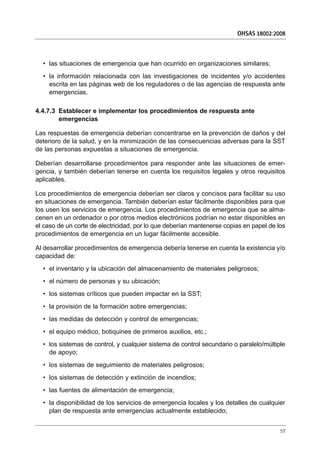 • las situaciones de emergencia que han ocurrido en organizaciones similares;
• la información relacionada con las investigaciones de incidentes y/o accidentes
escrita en las páginas web de los reguladores o de las agencias de respuesta ante
emergencias.
4.4.7.3 Establecer e implementar los procedimientos de respuesta ante
emergencias
Las respuestas de emergencia deberían concentrarse en la prevención de daños y del
deterioro de la salud, y en la minimización de las consecuencias adversas para la SST
de las personas expuestas a situaciones de emergencia.
Deberían desarrollarse procedimientos para responder ante las situaciones de emer-
gencia, y también deberían tenerse en cuenta los requisitos legales y otros requisitos
aplicables.
Los procedimientos de emergencia deberían ser claros y concisos para facilitar su uso
en situaciones de emergencia. También deberían estar fácilmente disponibles para que
los usen los servicios de emergencia. Los procedimientos de emergencia que se alma-
cenen en un ordenador o por otros medios electrónicos podrían no estar disponibles en
el caso de un corte de electricidad, por lo que deberían mantenerse copias en papel de los
procedimientos de emergencia en un lugar fácilmente accesible.
Al desarrollar procedimientos de emergencia debería tenerse en cuenta la existencia y/o
capacidad de:
• el inventario y la ubicación del almacenamiento de materiales peligrosos;
• el número de personas y su ubicación;
• los sistemas críticos que pueden impactar en la SST;
• la provisión de la formación sobre emergencias;
• las medidas de detección y control de emergencias;
• el equipo médico, botiquines de primeros auxilios, etc.;
• los sistemas de control, y cualquier sistema de control secundario o paralelo/múltiple
de apoyo;
• los sistemas de seguimiento de materiales peligrosos;
• los sistemas de detección y extinción de incendios;
• las fuentes de alimentación de emergencia;
• la disponibilidad de los servicios de emergencia locales y los detalles de cualquier
plan de respuesta ante emergencias actualmente establecido;
OHSAS 18002:2008
57
 