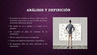 ANÁLISIS Y DEFINICIÓN
• El proceso de análisis se lleva a cabo antes de
concretar el proyecto ya que se debe de tomar
encuentra diferentes puntos
• En donde se va a aplicar y a quien va a
dirigido.
• De acuerdo al plan de estudios de la
institución
• Dar la carga lectiva que corresponda
• Contar con objetivos generales y específicos
• El programa debe de estar adecuado a los
contenidos.
 