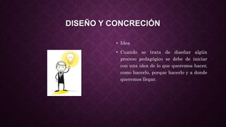 DISEÑO Y CONCRECIÓN
• Idea
• Cuando se trata de diseñar algún
proceso pedagógico se debe de iniciar
con una idea de lo que queremos hacer,
como hacerlo, porque hacerlo y a donde
queremos llegar.
 
