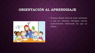 ORIENTACIÓN AL APRENDIZAJE
• Nuestro diseño debe de estar orientado
a que los alumnos obtengan nuevos
conocimientos reforzando los que ya
tienen.
 