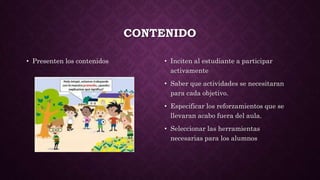 CONTENIDO
• Presenten los contenidos • Inciten al estudiante a participar
activamente
• Saber que actividades se necesitaran
para cada objetivo.
• Especificar los reforzamientos que se
llevaran acabo fuera del aula.
• Seleccionar las herramientas
necesarias para los alumnos
 