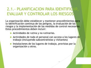 17
2.1.- PLANIFICACION PARA IDENTIFICAR,
EVALUAR Y CONTROLAR LOS RIESGOS.
La organización debe establecer y mantener procedimientos para
la identificación continua de los peligros, la evaluación de los
riesgos y la implementación de las medidas de control necesarias.
Estos procedimientos deben incluir:
 Actividades de rutina y no rutinarias.
 Actividades de todo el personal con acceso a los lugares de
trabajo (incluyendo subcontratistas y visitantes)
 Instalaciones de los lugares de trabajo, provistas por la
organización u otros.
 