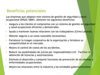 Beneficios potenciales
Las empresas que adoptan este sistema de gestión de seguridad y salud
ocupacional OHSAS 18001, obtienen los siguientes beneficios:
 Asegura a los clientes el compromiso con un sistema de gestión de seguridad
y salud ocupacional eficiente y demostrable.
 Ayuda a mantener buenas relaciones con los trabajadores (Clima Laboral).
 Obtener seguros a un costo razonable (economías).
 Fortalecer la imagen corporativa de la organización y fortalece su
competitividad en el mercado.
 Mejora el control de costos de los accidentes.
 Reducir las posibilidades de juicios por responsabilidad civil · Facilitar la
obtención de licencias y autorizaciones
 Estimula el desarrollo y camparte funciones de prevención de accidentes y
enfermedades ocupacionales.
 Mejora las relaciones entre la industria y las entidades gubernamentales.
 