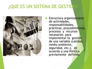 ¿QUE ES UN SISTEMA DE GESTION?
 Estructura organizacional
de actividades,
responsabilidades,
prácticas, procedimientos,
procesos y recursos
necesarios para
implementar la gestión
de una variable (calidad,
medio ambiente,
seguridad, etc.), de
acuerdo a una Política
previamente definida.
 