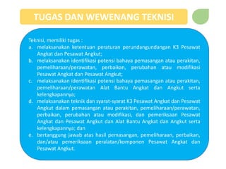 TUGAS DAN WEWENANG TEKNISI
Teknisi, memiliki tugas :
a. melaksanakan ketentuan peraturan perundangundangan K3 Pesawat
Angkat dan Pesawat Angkut;
b. melaksanakan identifikasi potensi bahaya pemasangan atau perakitan,
pemeliharaan/perawatan, perbaikan, perubahan atau modifikasi
Pesawat Angkat dan Pesawat Angkut;
c. melaksanakan identifikasi potensi bahaya pemasangan atau perakitan,
pemeliharaan/perawatan Alat Bantu Angkat dan Angkut serta
kelengkapannya;
d. melaksanakan teknik dan syarat-syarat K3 Pesawat Angkat dan Pesawat
Angkut dalam pemasangan atau perakitan, pemeliharaan/perawatan,
perbaikan, perubahan atau modifikasi, dan pemeriksaan Pesawat
Angkat dan Pesawat Angkut dan Alat Bantu Angkat dan Angkut serta
kelengkapannya; dan
e. bertanggung jawab atas hasil pemasangan, pemeliharaan, perbaikan,
dan/atau pemeriksaan peralatan/komponen Pesawat Angkat dan
Pesawat Angkut.
 