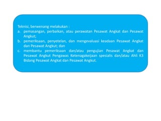 Teknisi, berwenang melakukan :
a. pemasangan, perbaikan, atau perawatan Pesawat Angkat dan Pesawat
Angkut;
b. pemeriksaan, penyetelan, dan mengevaluasi keadaan Pesawat Angkat
dan Pesawat Angkut; dan
c. membantu pemeriksaan dan/atau pengujian Pesawat Angkat dan
Pesawat Angkut Pengawas Ketenagakeijaan spesialis dan/atau Ahli K3
Bidang Pesawat Angkat dan Pesawat Angkut.
 